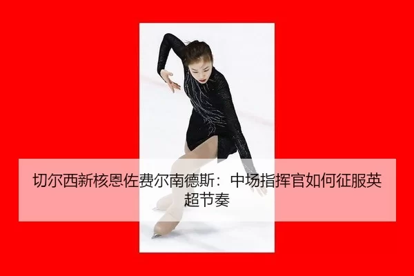 切尔西新核恩佐费尔南德斯：中场指挥官如何征服英超节奏
