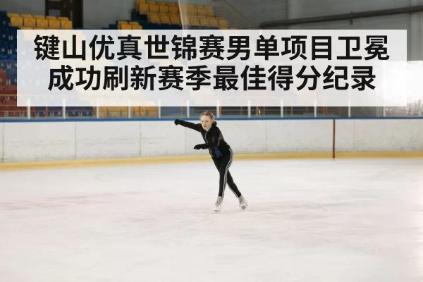 键山优真世锦赛男单项目卫冕成功刷新赛季最佳得分纪录
