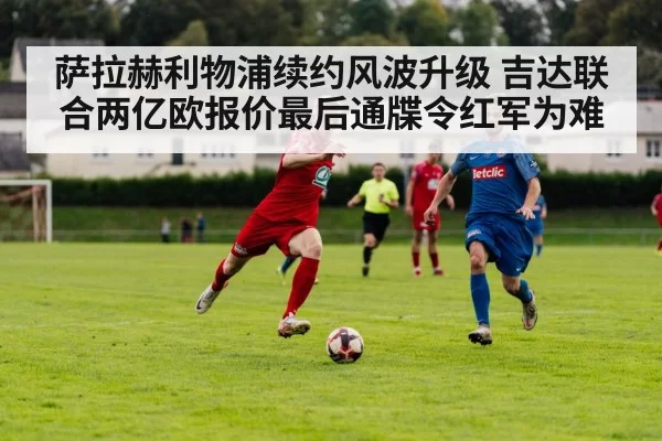 萨拉赫利物浦续约风波升级 吉达联合两亿欧报价最后通牒令红军为难