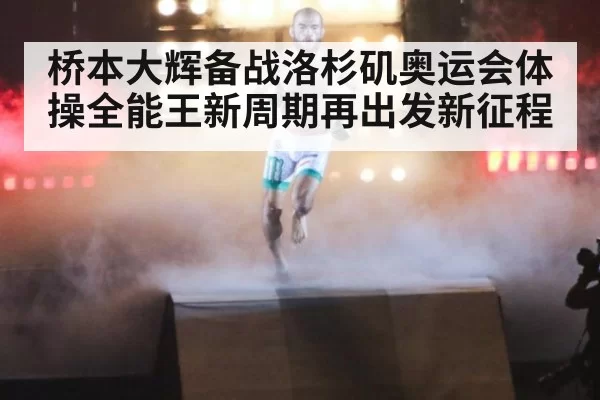 桥本大辉备战洛杉矶奥运会体操全能王新周期再出发新征程